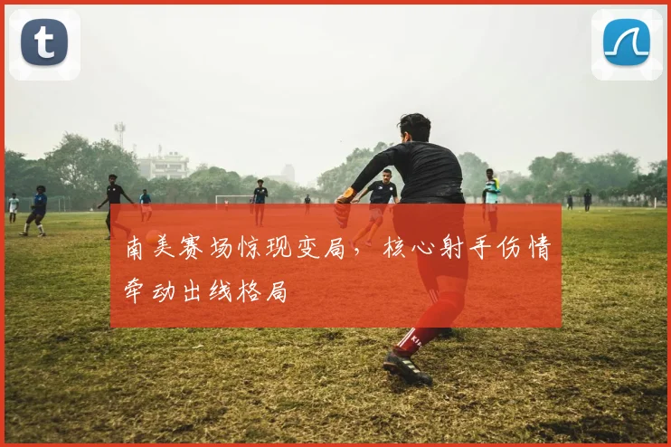 南美赛场惊现变局，核心射手伤情牵动出线格局