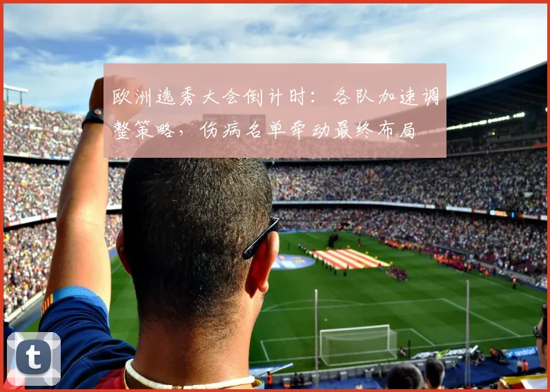 欧洲选秀大会倒计时：各队加速调整策略，伤病名单牵动最终布局