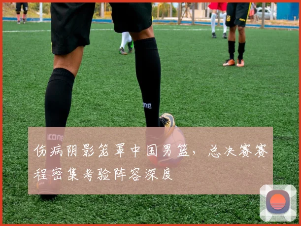 伤病阴影笼罩中国男篮，总决赛赛程密集考验阵容深度