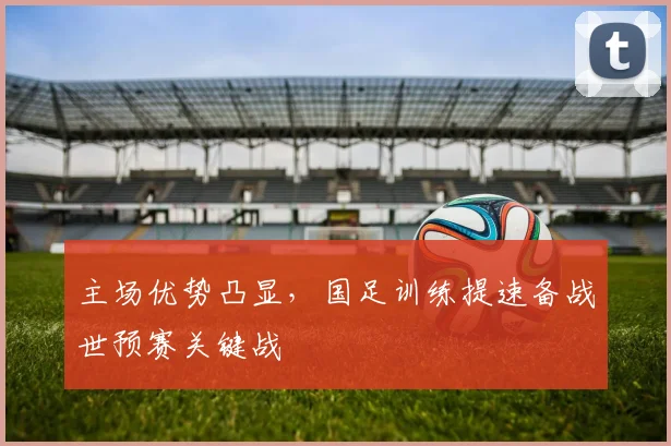 主场优势凸显，国足训练提速备战世预赛关键战
