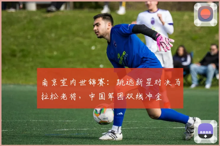 南京室内世锦赛：跳远新星对决马拉松老将，中国军团双线冲金