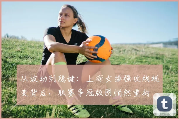 从波动到稳健：上海女排强攻线蜕变背后，联赛争冠版图悄然重构