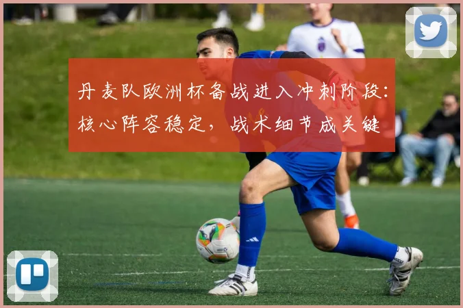 丹麦队欧洲杯备战进入冲刺阶段：核心阵容稳定，战术细节成关键