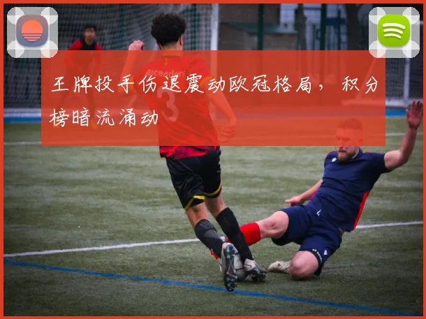 王牌投手伤退震动欧冠格局，积分榜暗流涌动