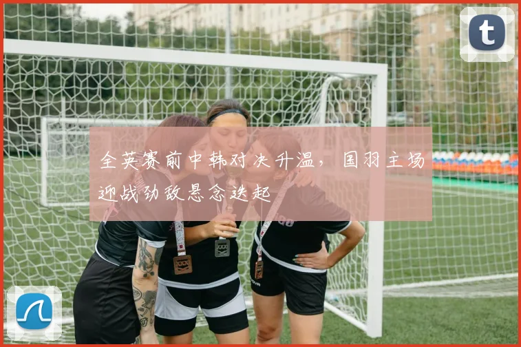 全英赛前中韩对决升温，国羽主场迎战劲敌悬念迭起