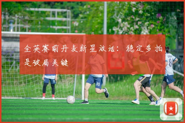 全英赛前丹麦新星放话：稳定多拍是破局关键
