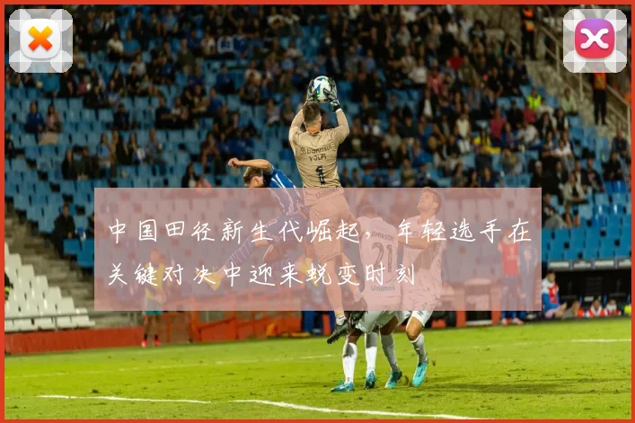 中国田径新生代崛起，年轻选手在关键对决中迎来蜕变时刻