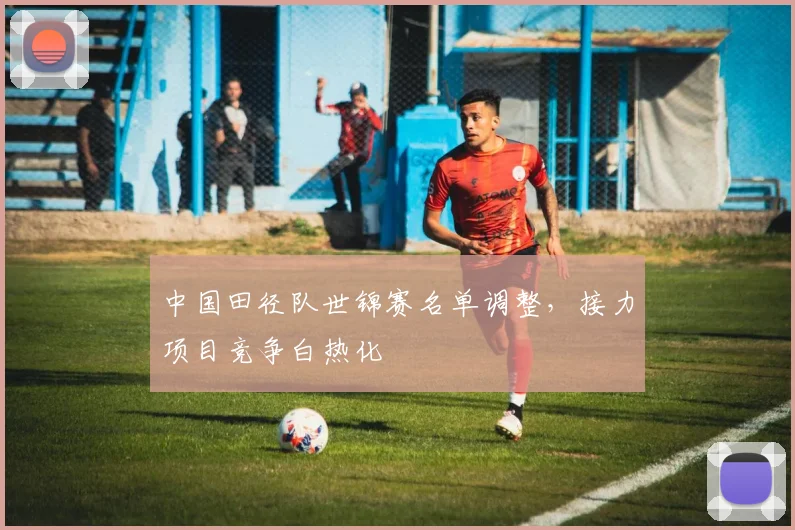 中国田径队世锦赛名单调整，接力项目竞争白热化