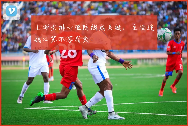 上海女排心理防线成关键，主场迎战江苏不容有失