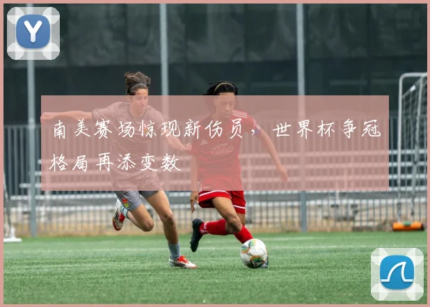 南美赛场惊现新伤员，世界杯争冠格局再添变数