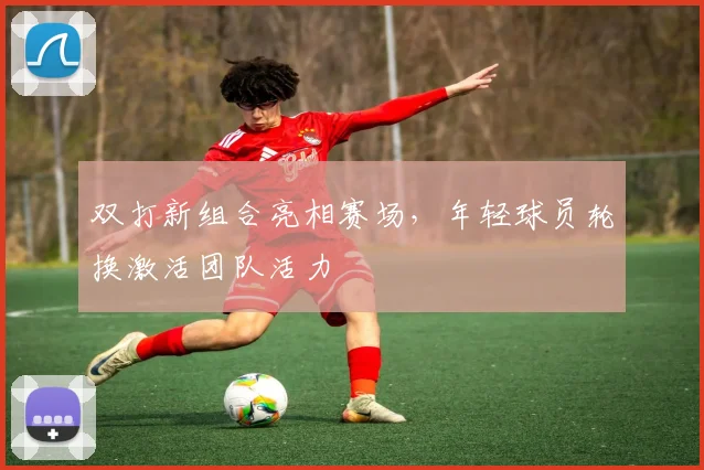 双打新组合亮相赛场，年轻球员轮换激活团队活力