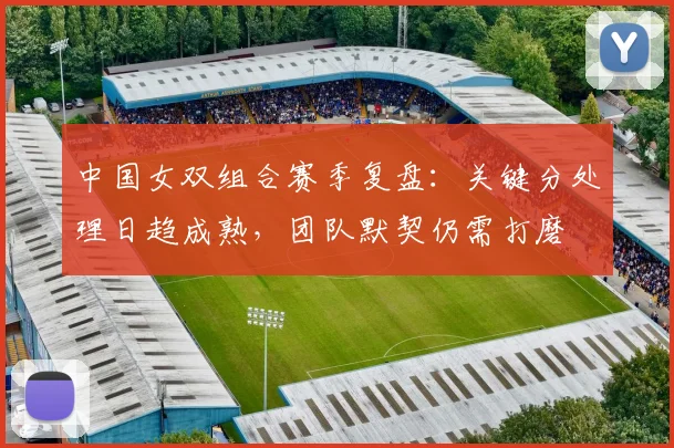 中国女双组合赛季复盘：关键分处理日趋成熟，团队默契仍需打磨