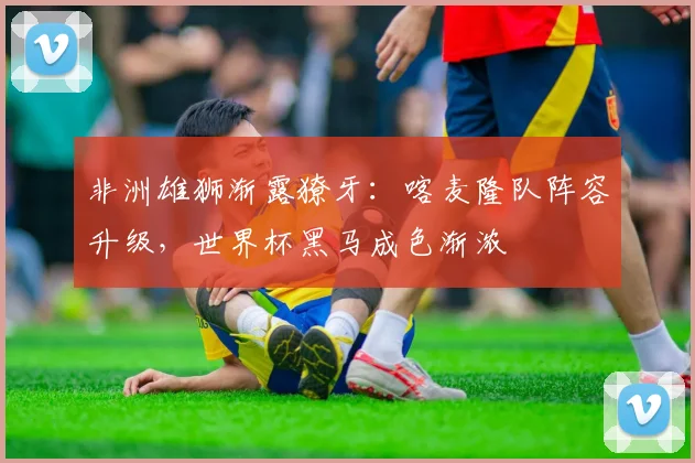 非洲雄狮渐露獠牙：喀麦隆队阵容升级，世界杯黑马成色渐浓