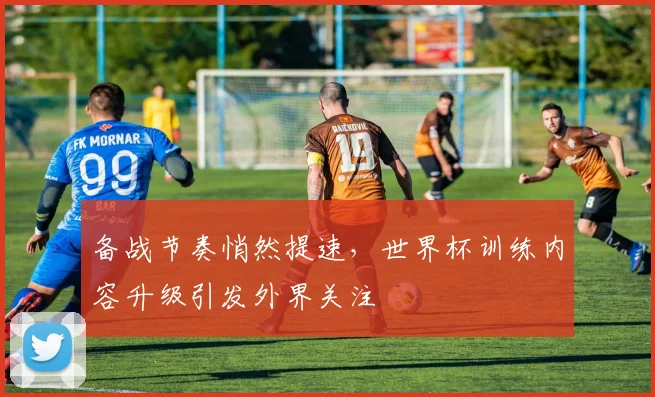 备战节奏悄然提速，世界杯训练内容升级引发外界关注