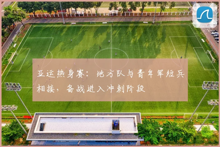 亚运热身赛：地方队与青年军短兵相接，备战进入冲刺阶段