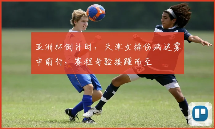 亚洲杯倒计时，天津女排伤病迷雾中前行，赛程考验接踵而至