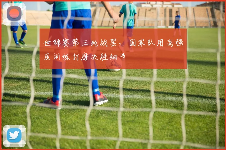 世锦赛第三轮战罢，国家队用高强度训练打磨决胜细节