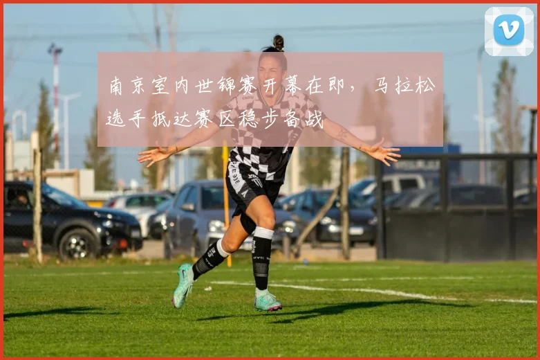 南京室内世锦赛开幕在即，马拉松选手抵达赛区稳步备战