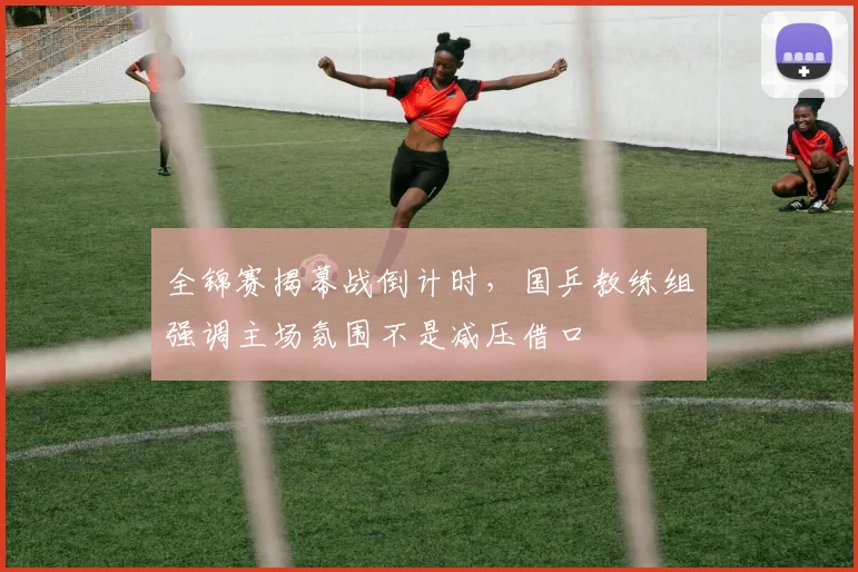 全锦赛揭幕战倒计时，国乒教练组强调主场氛围不是减压借口
