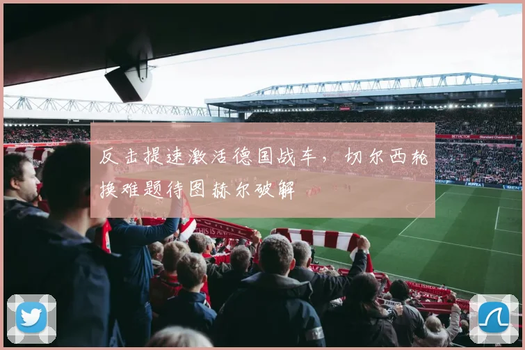 反击提速激活德国战车，切尔西轮换难题待图赫尔破解