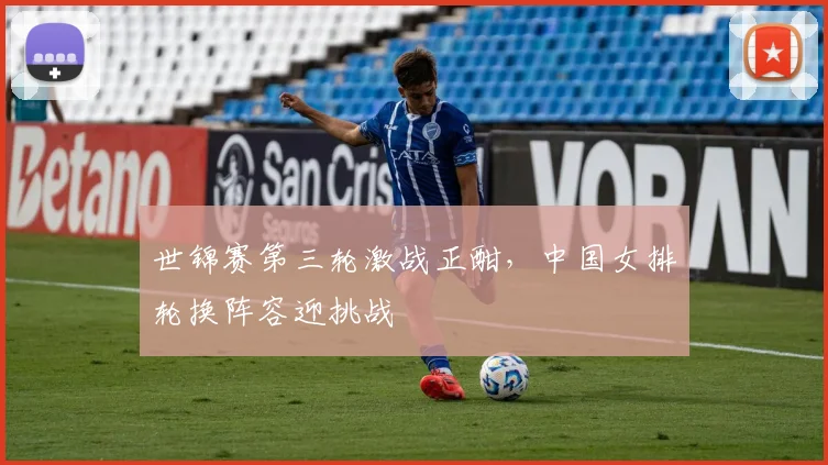 世锦赛第三轮激战正酣，中国女排轮换阵容迎挑战