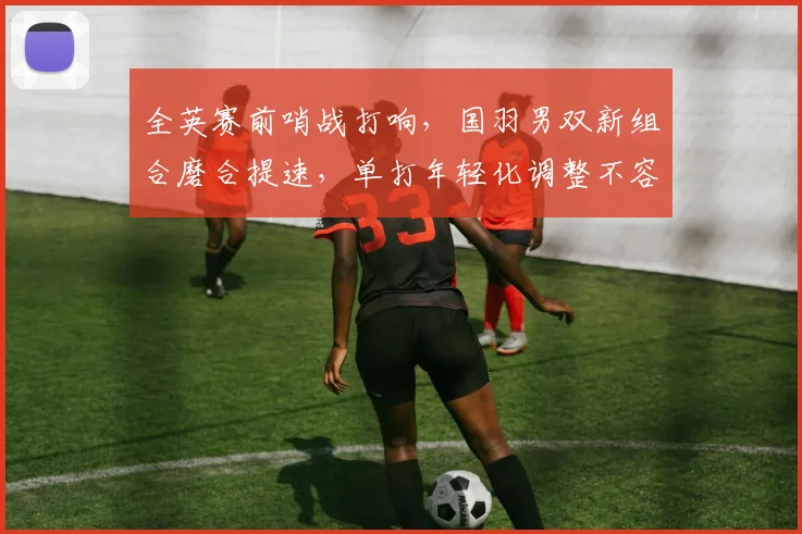 全英赛前哨战打响，国羽男双新组合磨合提速，单打年轻化调整不容松懈