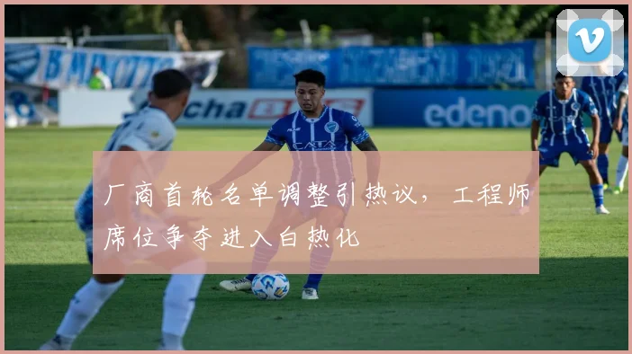 厂商首轮名单调整引热议，工程师席位争夺进入白热化