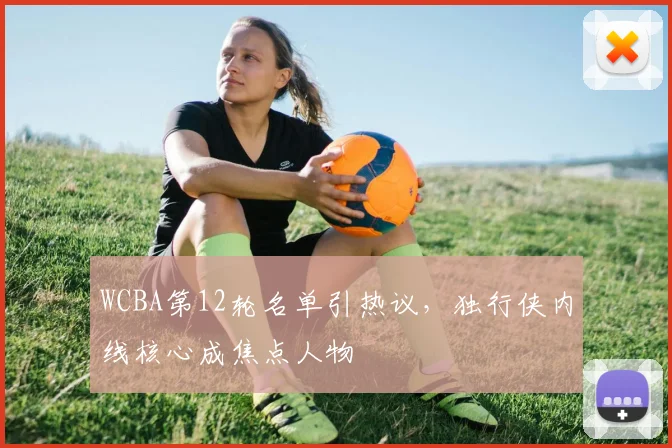 WCBA第12轮名单引热议，独行侠内线核心成焦点人物