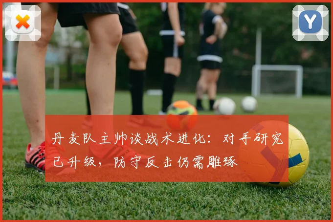 丹麦队主帅谈战术进化：对手研究已升级，防守反击仍需雕琢