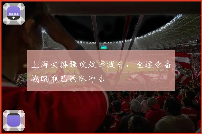 上海女排强攻效率提升，全运会备战瞄准巴西队冲击
