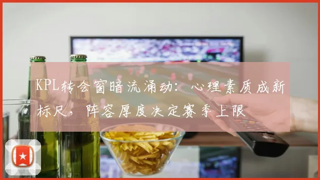 KPL转会窗暗流涌动：心理素质成新标尺，阵容厚度决定赛季上限