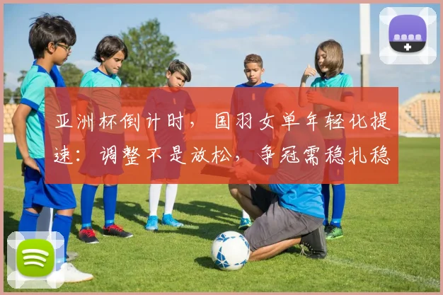 亚洲杯倒计时，国羽女单年轻化提速：调整不是放松，争冠需稳扎稳打