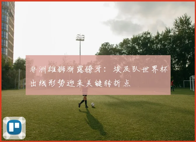 非洲雄狮渐露獠牙：埃及队世界杯出线形势迎来关键转折点