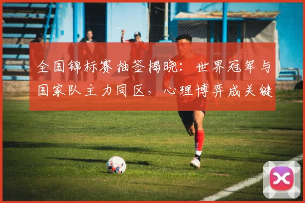 全国锦标赛抽签揭晓：世界冠军与国家队主力同区，心理博弈成关键变数