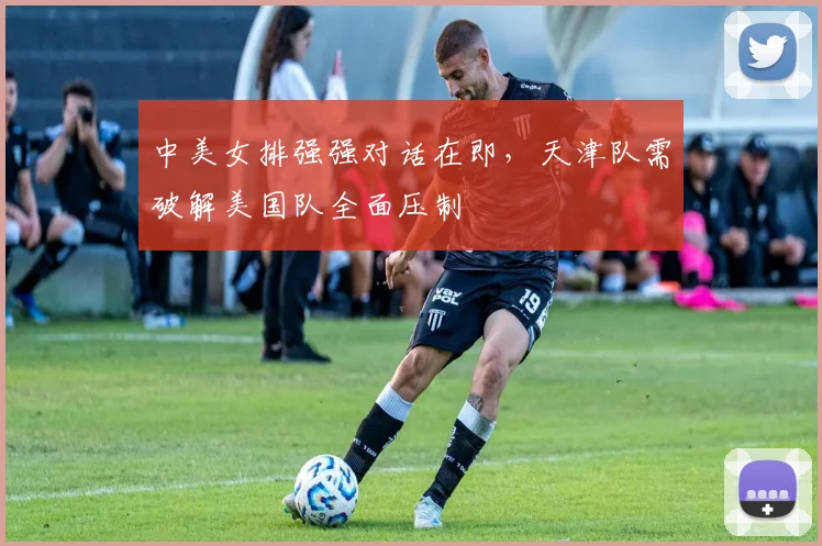 中美女排强强对话在即，天津队需破解美国队全面压制