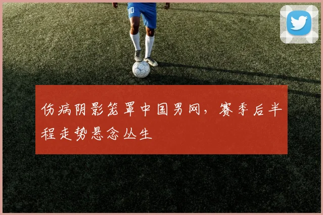 伤病阴影笼罩中国男网，赛季后半程走势悬念丛生