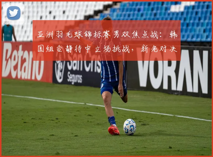 亚洲羽毛球锦标赛男双焦点战：韩国组合静待中立场挑战，新老对决悬念丛生