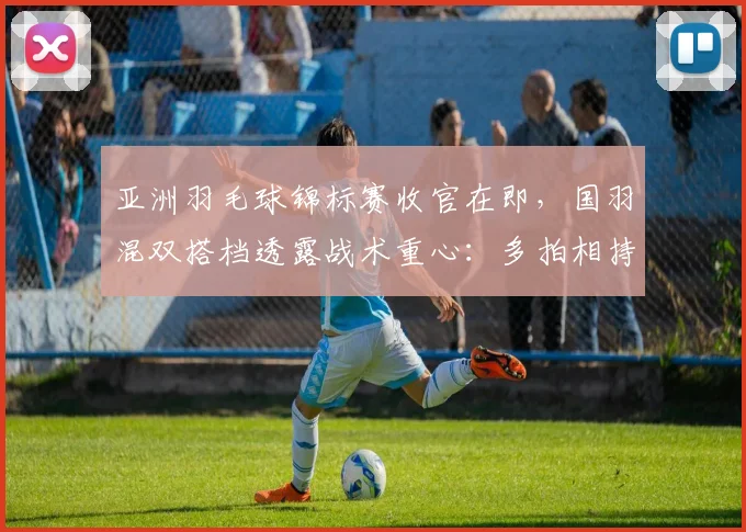 亚洲羽毛球锦标赛收官在即，国羽混双搭档透露战术重心：多拍相持中寻找胜机