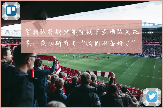 智利队备战世界杯创下多项队史纪录，桑切斯直言“我们准备好了”