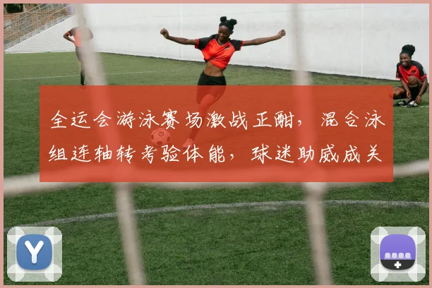 全运会游泳赛场激战正酣，混合泳组连轴转考验体能，球迷助威成关键变量
