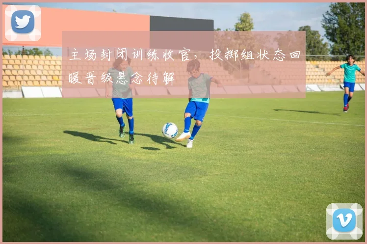 主场封闭训练收官，投掷组状态回暖晋级悬念待解