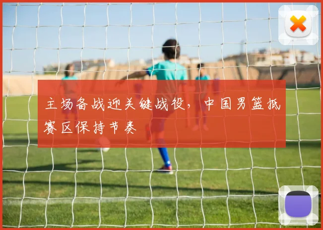 主场备战迎关键战役，中国男篮抵赛区保持节奏