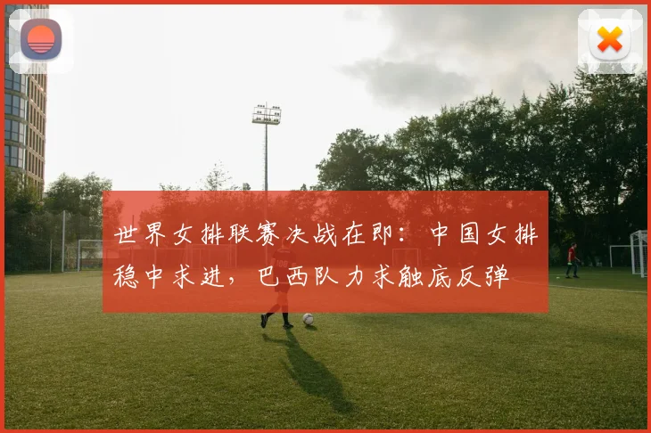 世界女排联赛决战在即：中国女排稳中求进，巴西队力求触底反弹