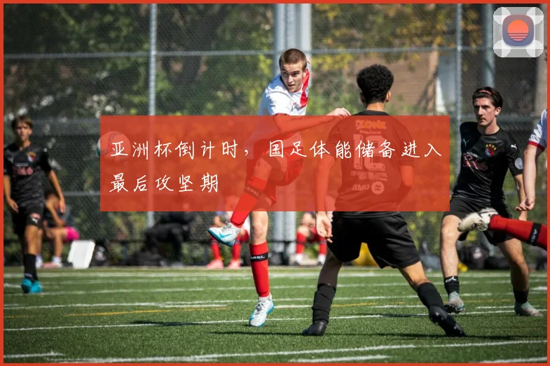 亚洲杯倒计时，国足体能储备进入最后攻坚期