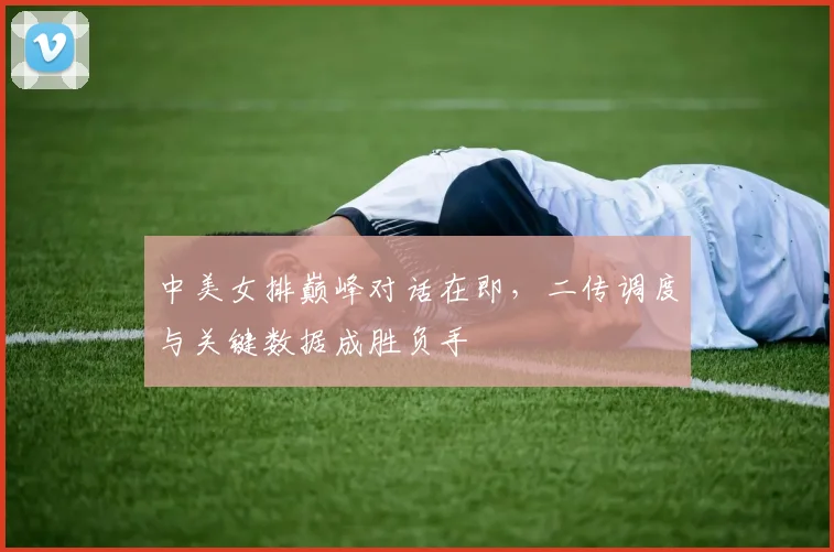 中美女排巅峰对话在即，二传调度与关键数据成胜负手