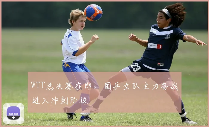 WTT总决赛在即，国乒女队主力备战进入冲刺阶段