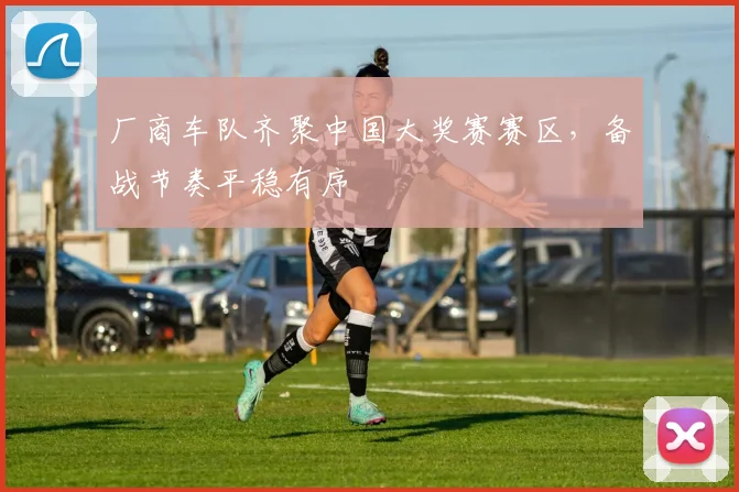 厂商车队齐聚中国大奖赛赛区，备战节奏平稳有序