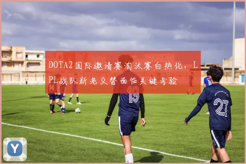 DOTA2国际邀请赛淘汰赛白热化，LPL战队新老交替面临关键考验