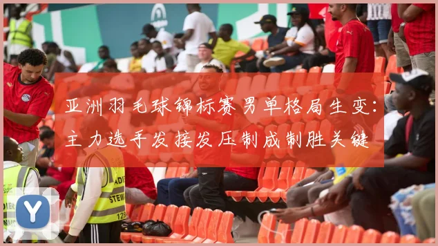 亚洲羽毛球锦标赛男单格局生变：主力选手发接发压制成制胜关键