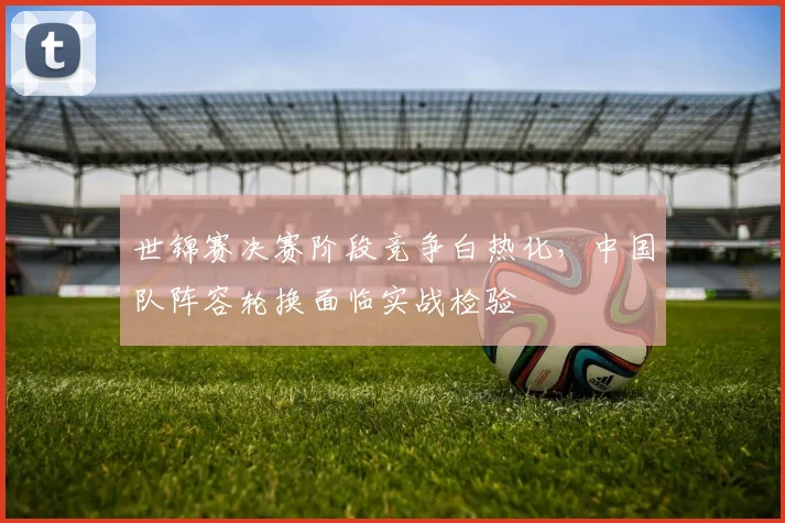 世锦赛决赛阶段竞争白热化，中国队阵容轮换面临实战检验